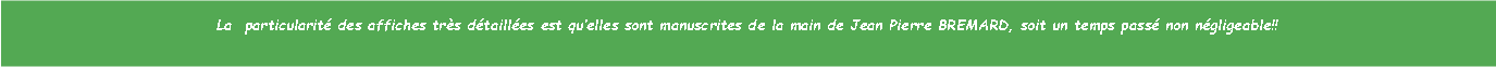 Zone de Texte: La  particularit des affiches trs dtailles est quelles sont manuscrites de la main de Jean Pierre BREMARD, soit un temps pass non ngligeable!!