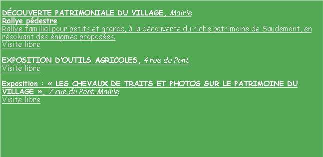 Zone de Texte: DCOUVERTE PATRIMONIALE DU VILLAGE, Mairie
Rallye pdestre
Rallye familial pour petits et grands,  la dcouverte du riche patrimoine de Saudemont, en rsolvant des nigmes proposes.
Visite libre 

EXPOSITION DOUTILS AGRICOLES, 4 rue du Pont
Visite libre 

Exposition :  LES CHEVAUX DE TRAITS ET PHOTOS SUR LE PATRIMOINE DU VILLAGE , 7 rue du Pont-Mairie
Visite libre 