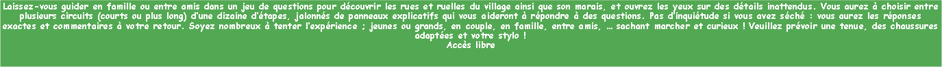 Zone de Texte: Laissez-vous guider en famille ou entre amis dans un jeu de questions pour dcouvrir les rues et ruelles du village ainsi que son marais, et ouvrez les yeux sur des dtails inattendus. Vous aurez  choisir entre plusieurs circuits (courts ou plus long) dune dizaine dtapes, jalonns de panneaux explicatifs qui vous aideront  rpondre  des questions. Pas dinquitude si vous avez sch : vous aurez les rponses exactes et commentaires  votre retour. Soyez nombreux  tenter lexprience ; jeunes ou grands, en couple, en famille, entre amis,  sachant marcher et curieux ! Veuillez prvoir une tenue, des chaussures adaptes et votre stylo !
Accs libre 