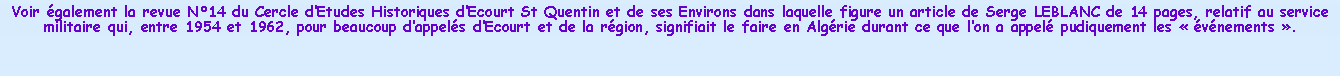 Zone de Texte: Voir galement la revue N14 du Cercle dEtudes Historiques dEcourt St Quentin et de ses Environs dans laquelle figure un article de Serge LEBLANC de 14 pages, relatif au service militaire qui, entre 1954 et 1962, pour beaucoup dappels dEcourt et de la rgion, signifiait le faire en Algrie durant ce que lon a appel pudiquement les  vnements .