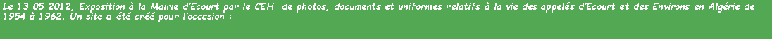 Zone de Texte: Le 13 05 2012, Exposition  la Mairie dEcourt par le CEH  de photos, documents et uniformes relatifs  la vie des appels dEcourt et des Environs en Algrie de 1954  1962. Un site a t cr pour loccasion : 