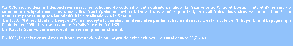 Zone de Texte: Au XVIe sicle, dsirant dsenclaver Arras, les chevins de cette ville, ont souhait canaliser la  Scarpe entre Arras et Douai,  l'intrt d'une voie de commerce navigable entre les deux villes tant galement vident. Durant des annes pourtant, la rivalit des deux cits va donner lieu   de nombreux procs et querelles relatifs  la canalisation de la Scarpe. En 1588,  Mathieu Moulart, vque d'Arras, accepta la canalisation demande par les chevins d'Arras. Cest un acte de Philippe II, roi dEspagne, qui lautorisa en 1590. Les travaux ont t raliss de 1595  1620. En 1620, la Scarpe, canalise, voit passer son premier chaland. En 1800, la rivire entre Arras et Douai est navigable au moyen de seize cluses. Le canal couvre 26,7 kms.