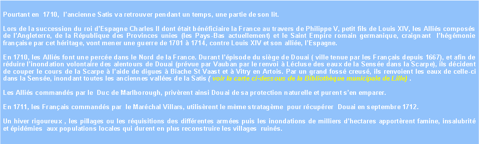 Zone de Texte: Pourtant en  1710,  lancienne Satis va retrouver pendant un temps, une partie de son lit. Lors de la succession du roi dEspagne Charles II dont tait bnficiaire la France au travers de Philippe V, petit fils de Louis XIV, les Allis composs de lAngleterre, de la Rpublique des Provinces unies (les Pays-Bas actuellement) et le Saint Empire romain germanique, craignant  lhgmonie  franaise par cet hritage, vont mener une guerre de 1701  1714, contre Louis XIV et son allie, lEspagne. En 1710, les Allis font une perce dans le Nord de la France. Durant lpisode du sige de Douai ( ville tenue par les Franais depuis 1667), et afin de rduire linondation volontaire des alentours de Douai (prvue par Vauban par le renvoi  Lcluse des eaux de la Sense dans la Scarpe), ils dcident de couper le cours de la Scarpe  laide de digues  Biache St Vaast et  Vitry en Artois. Par un grand foss creus, ils renvoient les eaux de celle-ci dans la Sense, inondant toutes les anciennes valles de la Satis ( voir la carte ci-dessous de la Bibliothque municipale de Lille) . Les Allis commands par le  Duc de Marlborough, privrent ainsi Douai de sa protection naturelle et purent sen emparer.  En 1711, les Franais commands par  le Marchal Villars, utilisrent le mme stratagme  pour rcuprer  Douai en septembre 1712.Un hiver rigoureux , les pillages ou les rquisitions des diffrentes armes puis les inondations de milliers dhectares apportrent famine, insalubrit  et pidmies  aux populations locales qui durent en plus reconstruire les villages  ruins.