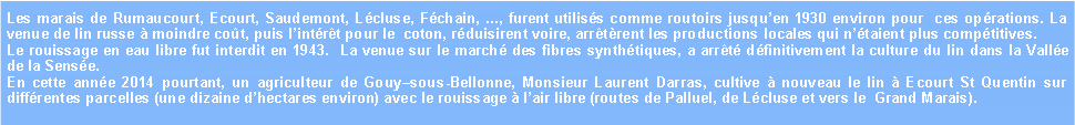 Zone de Texte: Les marais de Rumaucourt, Ecourt, Saudemont, Lcluse, Fchain, ..., furent utiliss comme routoirs jusquen 1930 environ pour  ces oprations. La venue de lin russe  moindre cot, puis lintrt pour le  coton, rduisirent voire, arrtrent les productions locales qui ntaient plus comptitives.Le rouissage en eau libre fut interdit en 1943.  La venue sur le march des fibres synthtiques, a arrt dfinitivement la culture du lin dans la Valle de la Sense.En cette anne 2014 pourtant, un agriculteur de Gouysous-Bellonne, Monsieur Laurent Darras, cultive  nouveau le lin  Ecourt St Quentin sur diffrentes parcelles (une dizaine dhectares environ) avec le rouissage  lair libre (routes de Palluel, de Lcluse et vers le  Grand Marais). 