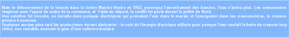 Zone de Texte: Mais le dtournement de la Sense dans la rivire Marche-Navire en 1963, provoqua lasschement des bassins, l'eau n'arriva plus. Les cressonniers ragirent avec l'appui du maire de la commune, et  laide du dput, le conflit fut port devant le prfet du Nord.Une solution fut trouve, on installa deux pompes lectriques qui prenaient l'eau dans le marais et l'envoyaient dans les cressonnires, le cresson poussa  nouveau.Quelques annes plus tard les producteurs durent dchanter : le cot de l'nergie lectrique utilise pour pomper l'eau rendait la botte de cresson trop chre, non rentable, sonnant le glas dune culture sculaire.