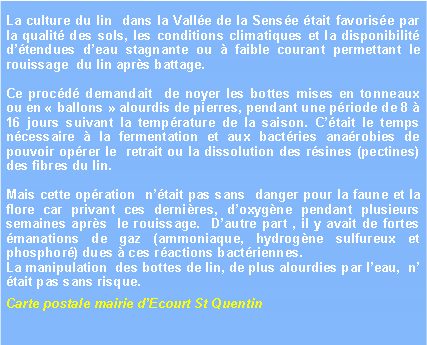Zone de Texte: La culture du lin  dans la Valle de la Sense tait favorise par la qualit des sols, les conditions climatiques et la disponibilit dtendues deau stagnante ou  faible courant permettant le rouissage  du lin aprs battage.  Ce procd demandait  de noyer les bottes mises en tonneaux ou en  ballons  alourdis de pierres, pendant une priode de 8  16 jours suivant la temprature de la saison. Ctait le temps ncessaire  la fermentation et aux bactries anarobies de pouvoir oprer le  retrait ou la dissolution des rsines (pectines) des fibres du lin. Mais cette opration  ntait pas sans  danger pour la faune et la flore car privant ces dernires, doxygne pendant plusieurs semaines aprs  le rouissage.  Dautre part , il y avait de fortes manations de gaz (ammoniaque, hydrogne sulfureux et phosphor) dues  ces ractions bactriennes. La manipulation  des bottes de lin, de plus alourdies par leau,  n tait pas sans risque.Carte postale mairie dEcourt St Quentin