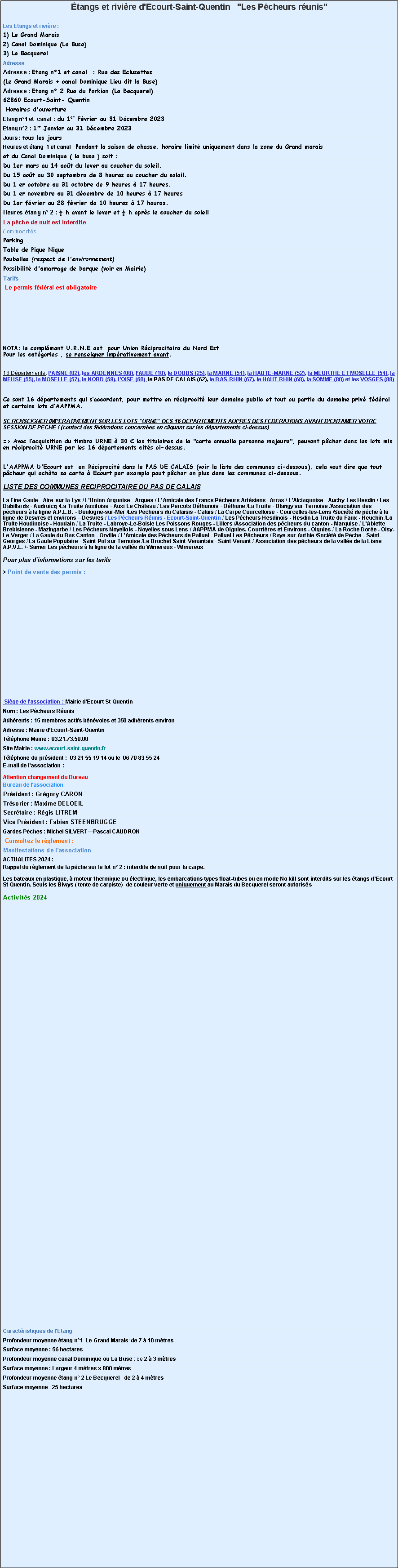 Zone de Texte: tangs et rivire d'Ecourt-Saint-Quentin   "Les Pcheurs runis"Les Etangs et rivire :1) Le Grand Marais2) Canal Dominique (La Buse)3) Le BecquerelAdresseAdresse : Etang n1 et canal  : Rue des Eclusettes (Le Grand Marais + canal Dominique Lieu dit la Buse)
Adresse : Etang n 2 Rue du Porkien (Le Becquerel)62860 Ecourt-Saint- Quentin  Horaires d'ouvertureEtang n1 et  canal  : du 1er Fvrier au 31 Dcembre 2023
Etang n2 : 1er Janvier au 31 Dcembre 2023
Jours : tous les jours
Heures et tang  1 et canal : Pendant la saison de chasse, horaire limit uniquement dans la zone du Grand marais et du Canal Dominique ( la buse ) soit : Du 1er mars au 14 aot du lever au coucher du soleil.Du 15 aot au 30 septembre de 8 heures au coucher du soleil.Du 1 er octobre au 31 octobre de 9 heures  17 heures.Du 1 er novembre au 31 dcembre de 10 heures  17 heuresDu 1er fvrier au 28 fvrier de 10 heures  17 heures. 
Heures tang n 2 :  h avant le lever et  h aprs le coucher du soleilLa pche de nuit est interditeCommoditsParkingTable de Pique NiquePoubelles (respect de l'environnement)Possibilit d'amarrage de barque (voir en Mairie)Tarifs
 Le permis fdral est obligatoireNOTA : le complment U.R.N.E est  pour Union Rciprocitaire du Nord EstPour les catgories , se renseigner imprativement avant.16 Dpartements : lAISNE (02), les ARDENNES (08), lAUBE (10), le DOUBS (25), la MARNE (51), la HAUTE-MARNE (52), la MEURTHE ET MOSELLE (54), la MEUSE (55), la MOSELLE (57), le NORD (59), lOISE (60), le PAS DE CALAIS (62), le BAS-RHIN (67), le HAUT-RHIN (68), la SOMME (80) et les VOSGES (88) Ce sont 16 dpartements qui saccordent, pour mettre en rciprocit leur domaine public et tout ou partie du domaine priv fdral et certains lots dAAPPMA.SE RENSEIGNER IMPERATIVEMENT SUR LES LOTS "URNE" DES 16 DEPARTEMENTS AUPRES DES FEDERATIONS AVANT DENTAMER VOTRE SESSION DE PECHE ! (contact des fdrations concernes en cliquant sur les dpartements ci-dessus) => Avec lacquisition du timbre URNE  30  les titulaires de la "carte annuelle personne majeure", peuvent pcher dans les lots mis en rciprocit URNE par les 16 dpartements cits ci-dessus. L'AAPPMA D'Ecourt est  en Rciprocit dans le PAS DE CALAIS (voir la liste des communes ci-dessous), cela veut dire que tout pcheur qui achte sa carte  Ecourt par exemple peut pcher en plus dans les communes ci-dessous. LISTE DES COMMUNES RECIPROCITAIRE DU PAS DE CALAISLa Fine Gaule - Aire-sur-la-Lys / L'Union Arquoise - Arques / L'Amicale des Francs Pcheurs Artsiens - Arras / L'Alciaquoise - Auchy-Les-Hesdin / Les Babillards - Audruicq /La Truite Auxiloise - Auxi Le Chteau / Les Percots Bthunois - Bthune /La Truite - Blangy sur Ternoise /Association des pcheurs  la ligne A.P.L.B. - Boulogne-sur-Mer /Les Pcheurs du Calaisis - Calais / La Carpe Courcelloise - Courcelles-les-Lens /Socit de pche  la ligne de Desvres et environs  Desvres / Les Pcheurs Runis - Ecourt-Saint-Quentin / Les Pcheurs Hesdinois - Hesdin La Truite du Faux - Heuchin /La Truite Houdinoise - Houdain / La Truite - Labroye-Le-Boisle Les Poissons Rouges - Lillers /Association des pcheurs du canton - Marquise / L'Ablette Brebisienne - Mazingarbe / Les Pcheurs Noyellois - Noyelles sous Lens / AAPPMA de Oignies, Courrires et Environs - Oignies / La Roche Dore - Oisy-Le-Verger / La Gaule du Bas Canton - Orville / L'Amicale des Pcheurs de Palluel - Palluel Les Pcheurs / Raye-sur-Authie /Socit de Pche - Saint-Georges / La Gaule Populaire - Saint-Pol sur Ternoise /Le Brochet Saint-Venantais - Saint-Venant / Association des pcheurs de la valle de la Liane A.P.V.L. /- Samer Les pcheurs  la ligne de la valle du Wimereux - WimereuxPour plus d'informations sur les tarifs :  > Point de vente des permis :

 Sige de l'association : Mairie dEcourt St QuentinNom : Les Pcheurs RunisAdhrents : 15 membres actifs bnvoles et 350 adhrents environ 
Adresse : Mairie dEcourt-Saint-QuentinTlphone Mairie : 03.21.73.50.00Site Mairie : www.ecourt-saint-quentin.fr Tlphone du prsident :  03 21 55 19 14 ou le  06 70 83 55 24E-mail de lassociation :  Attention changement du BureauBureau de l'associationPrsident : Grgory CARON
Trsorier : Maxime DELOEIL 
Secrtaire : Rgis LITREM
Vice Prsident : Fabien STEENBRUGGE Gardes Pches : Michel SILVERTPascal CAUDRON Consultez le rglement : 
Manifestations de l'associationACTUALITES 2024 :Rappel du rglement de la pche sur le lot n 2 : interdite de nuit pour la carpe.Les bateaux en plastique,  moteur thermique ou lectrique, les embarcations types float-tubes ou en mode No kill sont interdits sur les tangs dEcourt St Quentin. Seuls les Biwys ( tente de carpiste)  de couleur verte et uniquement au Marais du Becquerel seront autorissActivits 2024Caractristiques de l'EtangProfondeur moyenne tang n1  Le Grand Marais: de 7  10 mtres Surface moyenne : 56 hectaresProfondeur moyenne canal Dominique ou La Buse : de 2  3 mtresSurface moyenne : Largeur 4 mtres x 800 mtres Profondeur moyenne tang n 2 Le Becquerel : de 2  4 mtres Surface moyenne : 25 hectares 