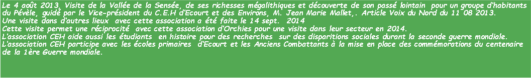 Zone de Texte: Le 4 aot 2013, Visite de la Valle de la Sense, de ses richesses mgalithiques et dcouverte de son pass lointain  pour un groupe dhabitants du Pvle, guid par le Vice-prsident du C.E.H dEcourt et des Environs, M. Jean Marie Mallet,. Article Voix du Nord du 11 08 2013.Une visite dans dautres lieux  avec cette association a t faite le 14 sept.  2014Cette visite permet une rciprocit  avec cette association dOrchies pour une visite dans leur secteur en 2014.Lassociation CEH aide aussi les tudiants  en histoire pour des recherches  sur des disparitions sociales durant la seconde guerre mondiale.Lassociation CEH participe avec les coles primaires  dEcourt et les Anciens Combattants  la mise en place des commmorations du centenaire  de la 1re Guerre mondiale. 