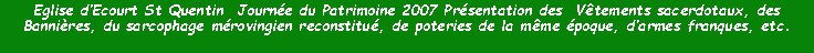 Zone de Texte: Eglise dEcourt St Quentin  Journe du Patrimoine 2007 Prsentation des  Vtements sacerdotaux, des Bannires, du sarcophage mrovingien reconstitu, de poteries de la mme poque, darmes franques, etc.