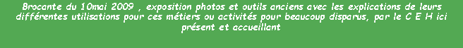 Zone de Texte: Brocante du 10mai 2009 , exposition photos et outils anciens avec les explications de leurs diffrentes utilisations pour ces mtiers ou activits pour beaucoup disparus, par le C E H ici prsent et accueillant