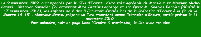 Zone de Texte: Le 9 novembre 2009, accompagns par le CEH dEcourt, visite trs agrable de Monsieur et Madame Michel Gravel , historien Canadien (ici entourant Mme Berthe Lagrange et son poux M. Charles Barbier (dcd le 17 septembre 2013), les enfants de 2 des 3 Ecourtois vads lors de la libration dEcourt  la fin de la Guerre 14-18) . Monsieur Gravel prpare un livre racontant cette libration dEcourt, sortie prvue le 11 novembre 2010.Pour mmoire, voir en page liens Histoire & patrimoine, le lien avec son site