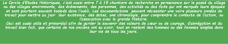 Zone de Texte: Le Cercle dEtudes Historiques, cest aussi entre 7  15 chantiers de recherche en permanence sur le pass du village ou des villages environnants, des vnements, des personnes, des activits ou des faits qui ont marqus leurs poques et sont pourtant souvent tombs dans loubli. Les documentations  peuvent ncessiter une voire plusieurs annes de travail pour mettre au jour  leur existence, des dates, une chronologie, pour comprendre le contexte de laction, ou lassociation avec la grande Histoire.Ceci est aussi utile et primordial afin de garder le souvenir des valeurs de cur ou de courage, dabngation et du travail bien fait, que certains de nos anciens ont su avoir, tout en restant des hommes ou des femmes simples dans leur vie de tous les jours.