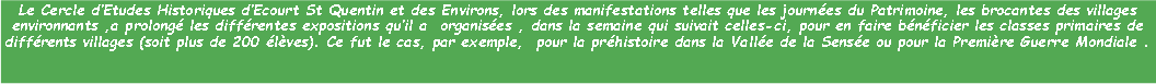 Zone de Texte: Le Cercle dEtudes Historiques dEcourt St Quentin et des Environs, lors des manifestations telles que les journes du Patrimoine, les brocantes des villages environnants ,a prolong les diffrentes expositions quil a  organises , dans la semaine qui suivait celles-ci, pour en faire bnficier les classes primaires de diffrents villages (soit plus de 200 lves). Ce fut le cas, par exemple,  pour la prhistoire dans la Valle de la Sense ou pour la Premire Guerre Mondiale .