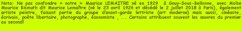 Zone de Texte: Nota: Ne pas confondre « notre » Maurice LEMAITRE né en 1929 à Gouy-Sous-Bellonne, avec Moïse Maurice Bismuth dit Maurice Lemaître (né le 23 avril 1926 et décédé le 2 juillet 2018 à Paris), également artiste peintre, faisant partie du groupe d’avant-garde lettriste (art moderne) mais aussi, cinéaste, écrivain, poète libertaire, photographe, économiste , ... Certains attribuent souvent les œuvres du premier au second!