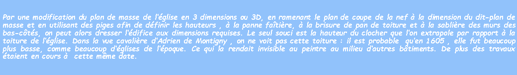 Zone de Texte: Par une modification du plan de masse de lglise en 3 dimensions ou 3D, en ramenant le plan de coupe de la nef  la dimension du dit-plan de masse et en utilisant des piges afin de dfinir les hauteurs ,  la panne fatire,  la brisure de pan de toiture et  la sablire des murs des bas-cts, on peut alors dresser ldifice aux dimensions requises. Le seul souci est la hauteur du clocher que lon extrapole par rapport  la toiture de lglise. Dans la vue cavalire dAdrien de Montigny , on ne voit pas cette toiture : il est probable  quen 1605 , elle fut beaucoup plus basse, comme beaucoup dglises de lpoque. Ce qui la rendait invisible au peintre au milieu dautres btiments. De plus des travaux taient en cours   cette mme date.