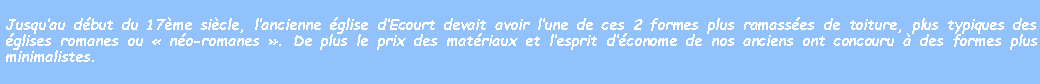 Zone de Texte: Jusquau dbut du 17me sicle, lancienne glise dEcourt devait avoir lune de ces 2 formes plus ramasses de toiture, plus typiques des glises romanes ou  no-romanes . De plus le prix des matriaux et lesprit dconome de nos anciens ont concouru  des formes plus minimalistes.