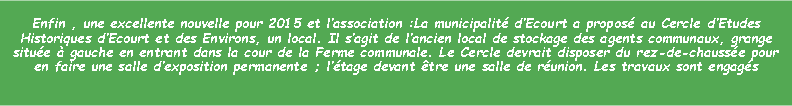 Zone de Texte: Enfin , une excellente nouvelle pour 2015 et lassociation :La municipalit dEcourt a propos au Cercle dEtudes Historiques dEcourt et des Environs, un local. Il sagit de lancien local de stockage des agents communaux, grange situe  gauche en entrant dans la cour de la Ferme communale. Le Cercle devrait disposer du rez-de-chausse pour en faire une salle dexposition permanente ; ltage devant tre une salle de runion. Les travaux sont engags 