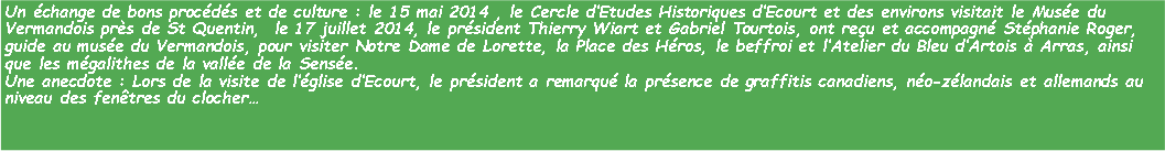 Zone de Texte: Un change de bons procds et de culture : le 15 mai 2014 , le Cercle dEtudes Historiques dEcourt et des environs visitait le Muse du Vermandois prs de St Quentin,  le 17 juillet 2014, le prsident Thierry Wiart et Gabriel Tourtois, ont reu et accompagn Stphanie Roger, guide au muse du Vermandois, pour visiter Notre Dame de Lorette, la Place des Hros, le beffroi et lAtelier du Bleu dArtois  Arras, ainsi que les mgalithes de la valle de la Sense. Une anecdote : Lors de la visite de lglise dEcourt, le prsident a remarqu la prsence de graffitis canadiens, no-zlandais et allemands au niveau des fentres du clocher 
