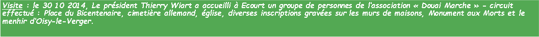 Zone de Texte: Visite : le 30 10 2014, Le prsident Thierry Wiart a accueilli  Ecourt un groupe de personnes de lassociation  Douai Marche  - circuit effectu : Place du Bicentenaire, cimetire allemand, glise, diverses inscriptions graves sur les murs de maisons, Monument aux Morts et le menhir dOisy-le-Verger. 