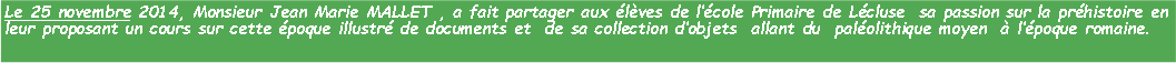Zone de Texte: Le 25 novembre 2014, Monsieur Jean Marie MALLET , a fait partager aux lves de lcole Primaire de Lcluse  sa passion sur la prhistoire en leur proposant un cours sur cette poque illustr de documents et  de sa collection dobjets  allant du  palolithique moyen   lpoque romaine.