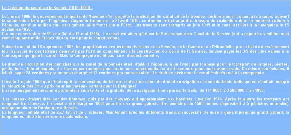 Zone de Texte: La Cration du canal  de la Sense (1818-1820) : Le 5 mars 1806, le gouvernement imprial de Napolon 1er projette la ralisation du canal dit de la Sense, destin  unir l'Escaut  la Scarpe. Suivant la soumission faite par lingnieur Augustin Honnorez le 21avril 1818, ce dernier est charg des travaux de ralisation dont le montant estim  lpoque, est dun million cinq cent quinze mille francs (pour lEtat). Les travaux sont entrepris en juin 1819 et le canal est livr  la navigation le 15 novembre 1820. Par une concession de 99 ans (loi du 13 mai 1818),  Le canal est alors gr par la St anonyme du Canal de la Sense (qui a apport un million sept cent cinquante mille Francs de son ct pour la construction).  Suivant une loi du 16 septembre 1807, les propritaires des terrains riverains de la Sense, de la Gache et de lHirondelle, par le fait de desschement (ou drainage) de ces terrains demand par lEtat en complment  la construction du Canal de la Sense, doivent payer les 3/5 des plus values  la Compagnie qui gre le canal ! Mais la Compagnie ne fit pas  ce   desschement . Le droit de circulation des pniches sur le canal de la Sense tait  tabli  lpoque,  un Franc par tonneau pour le transport de briques, pierres, paille, bois , foin et engrais,  2 Francs par tonneau pour toute autre marchandise et  50 centimes pour tout tonneau vide. De mme aux cluses, il fallait  payer 24 centimes par tonneau charg et 12 centimes par tonneau vide ! Le droit de pche sur le canal tait rserv  la compagnie.Cest le 1er juin 1863 que lEtat reprit la concession, du fait des cots trop chers de droit de navigation et donc du faible trafic qui en rsultait  malgr la  rduction des 3/4 du prix pour les bateaux partant pour la Belgique!Un ramnagement avec une profondeur constante et la gratuit  de la navigation firent passer le trafic  de 171 000T  3 500 000 T en 1898. Les bateaux taient tirs par des hommes, puis par des chevaux qui appartenaient aux bateliers, jusqu'en 1914. Aprs la guerre les tracteurs ont remplac les chevaux. Le canal a t largi en 1968 pour tre au grand gabarit. Des pniches de 1500 tonnes (quivalant  5 pniches normales) naviguent alors de Dunkerque  Denain.La longueur initiale tait de 26,7 km et de 3 cluses. Maintenant avec les diffrents travaux successifs de mise  gabarit jusquau grand gabarit, la longueur est de 25 km avec une seule cluse. 