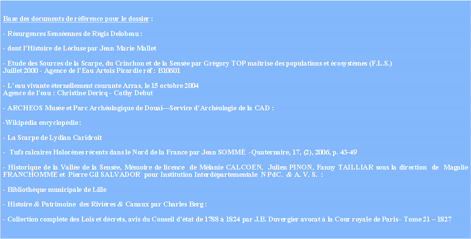 Zone de Texte: Base des documents de rfrence pour le dossier :  - Rsurgences Sensennes de Rgis Delobeau : - dont lHistoire de Lcluse par Jean Marie Mallet- Etude des Sources de la Scarpe, du Crinchon et de la Sense par Grgory TOP maitrise des populations et cosystmes (F.L.S.)Juillet 2000 - Agence de lEau Artois Picardie rf : B10601- Leau vivante ternellement courante Arras, le 15 octobre 2004Agence de leau : Christine Dericq - Cathy Debut - ARCHEOS Muse et Parc Archologique de DouaiService dArchologie de la CAD : -Wikipdia encyclopdie : - La Scarpe de Lydian Caridroit-  Tufs calcaires Holocnes rcents dans le Nord de la France par Jean SOMM  -Quaternaire, 17, (2), 2006, p. 43-49 - Historique de la Valle de la Sense, Mmoire de licence  de Mlanie CALCOEN,  Julien PINON, Fanny TAILLIAR sous la direction  de  Magalie FRANCHOMME et  Pierre Gil SALVADOR  pour Institution Interdpartementale  N PdC.  & A. V. S.  :  - Bibliothque municipale de Lille- Histoire & Patrimoine  des Rivires & Canaux par Charles Berg : - Collection complte des Lois et dcrets, avis du Conseil dtat de 1788  1824 par J.B. Duvergier avocat  la Cour royale de Paris - Tome 21  1827 