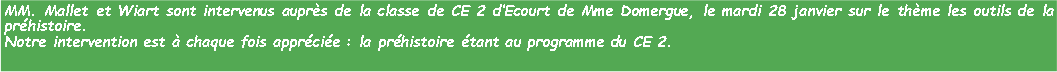 Zone de Texte: MM. Mallet et Wiart sont intervenus auprs de la classe de CE 2 dEcourt de Mme Domergue, le mardi 28 janvier sur le thme les outils de la prhistoire.Notre intervention est  chaque fois apprcie : la prhistoire tant au programme du CE 2.