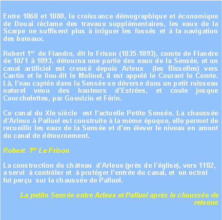 Zone de Texte: Entre 1060 et 1080, la croissance dmographique et conomique de Douai rclame des travaux supplmentaires, les eaux de la Scarpe ne suffisent plus  irriguer les fosss et  la navigation des bateaux. Robert 1er de Flandre, dit le Frison (1035-1093), comte de Flandre de 1071  1093, dtourna une partie des eaux de la Sense, et un canal artificiel est creus depuis Arleux  (les Bisselles) vers Cantin et le lieu-dit le Molinel, il est appel le Courant le Comte. L, leau capte dans la Sense se dverse dans un petit ruisseau naturel venu des hauteurs dEstres, et coule jusque Courchelettes, par Goeulzin et Frin.Ce canal du XIe sicle  est lactuelle Petite Sense. La chausse dArleux  Palluel est construite  la mme poque, elle permet de recueillir les eaux de la Sense et den lever le niveau en amont du canal de dtournement.Robert  1er Le FrisonLa construction du chteau  dArleux (prs de lglise), vers 1102,  a servi   contrler et   protger lentre du canal, et  un octroi fut peru  sur la chausse de Palluel.La petite Sense entre Arleux et Palluel aprs la chausse de retenue
